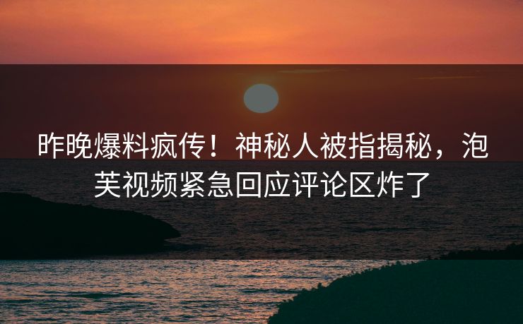 昨晚爆料疯传！神秘人被指揭秘，泡芙视频紧急回应评论区炸了