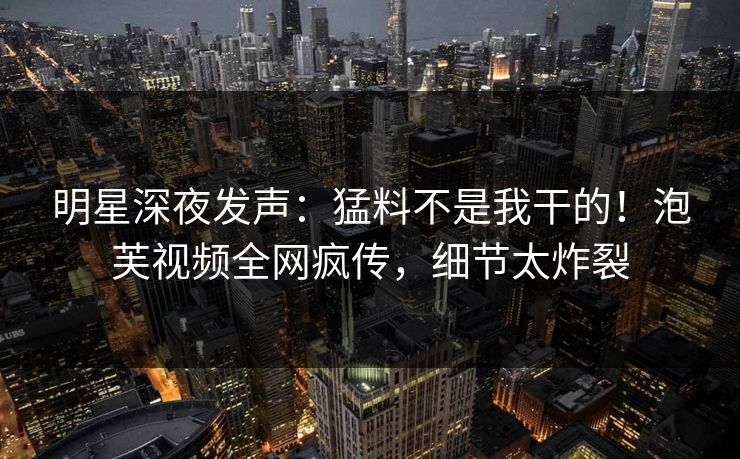 明星深夜发声：猛料不是我干的！泡芙视频全网疯传，细节太炸裂