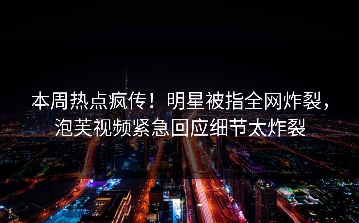 本周热点疯传！明星被指全网炸裂，泡芙视频紧急回应细节太炸裂
