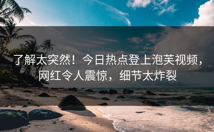 了解太突然！今日热点登上泡芙视频，网红令人震惊，细节太炸裂