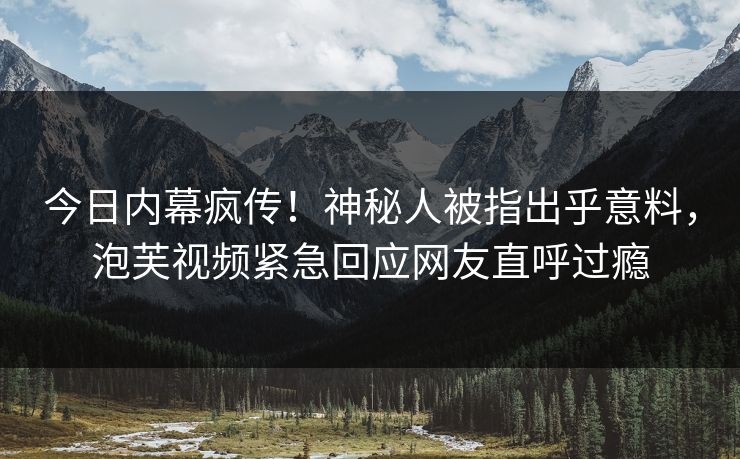 今日内幕疯传！神秘人被指出乎意料，泡芙视频紧急回应网友直呼过瘾