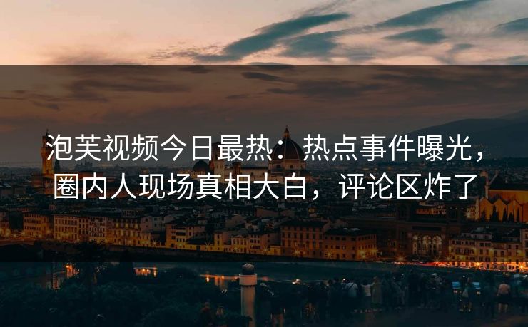 泡芙视频今日最热：热点事件曝光，圈内人现场真相大白，评论区炸了