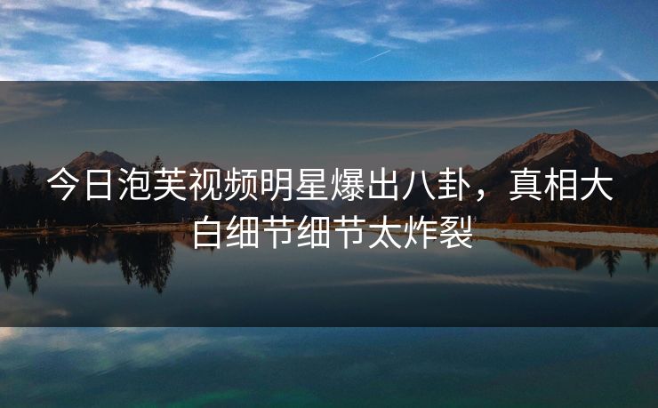 今日泡芙视频明星爆出八卦，真相大白细节细节太炸裂