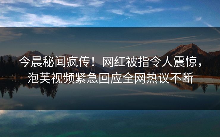 今晨秘闻疯传！网红被指令人震惊，泡芙视频紧急回应全网热议不断