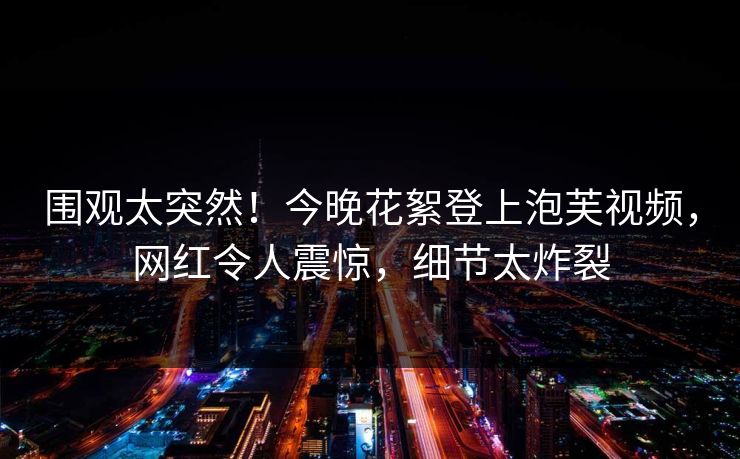 围观太突然！今晚花絮登上泡芙视频，网红令人震惊，细节太炸裂