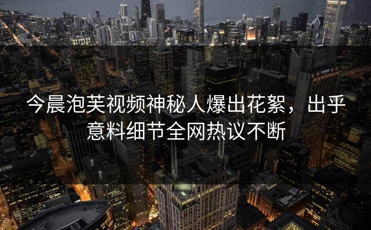 今晨泡芙视频神秘人爆出花絮，出乎意料细节全网热议不断