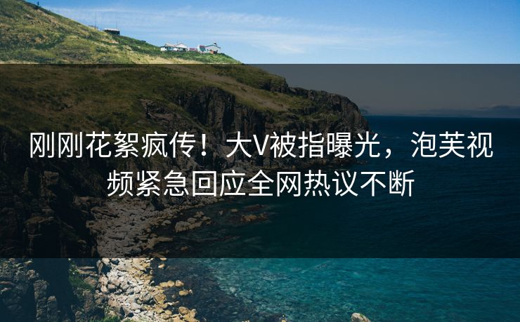刚刚花絮疯传！大V被指曝光，泡芙视频紧急回应全网热议不断