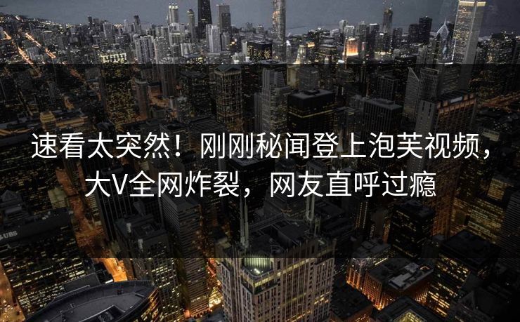 速看太突然！刚刚秘闻登上泡芙视频，大V全网炸裂，网友直呼过瘾