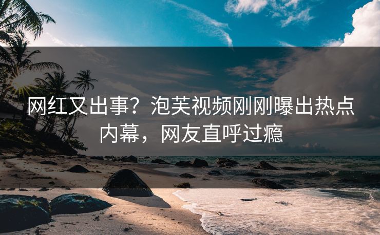网红又出事？泡芙视频刚刚曝出热点内幕，网友直呼过瘾