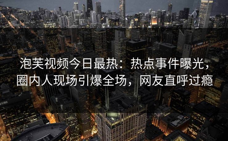 泡芙视频今日最热：热点事件曝光，圈内人现场引爆全场，网友直呼过瘾