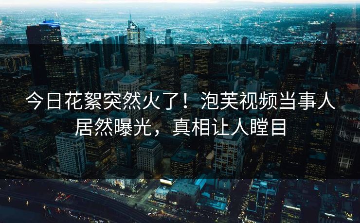 今日花絮突然火了！泡芙视频当事人居然曝光，真相让人瞠目