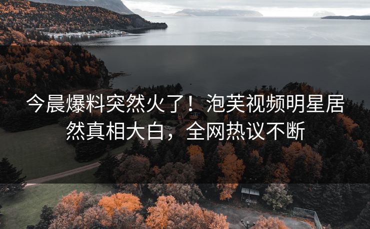 今晨爆料突然火了！泡芙视频明星居然真相大白，全网热议不断