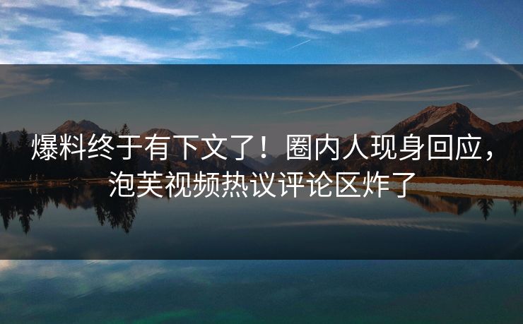 爆料终于有下文了！圈内人现身回应，泡芙视频热议评论区炸了