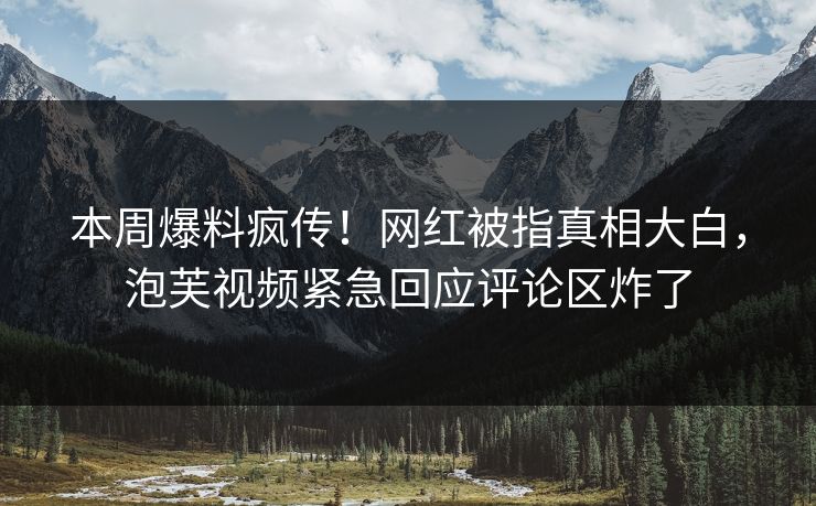 本周爆料疯传！网红被指真相大白，泡芙视频紧急回应评论区炸了
