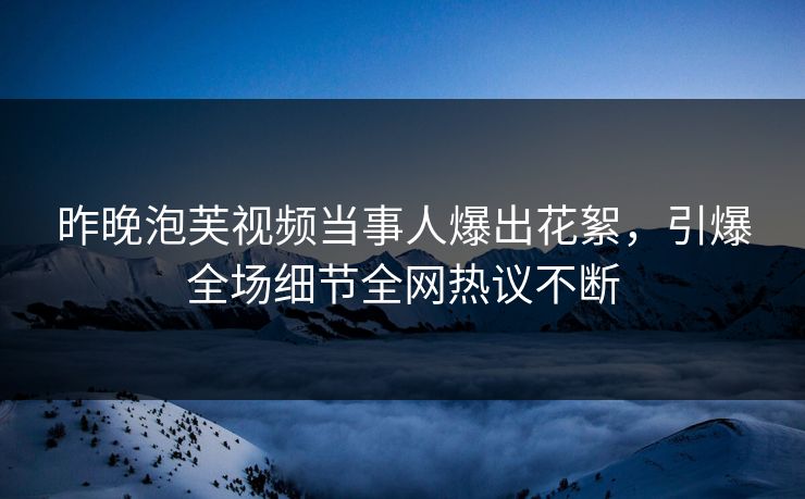 昨晚泡芙视频当事人爆出花絮，引爆全场细节全网热议不断