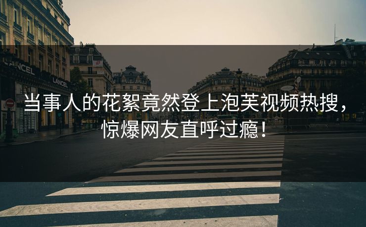 当事人的花絮竟然登上泡芙视频热搜，惊爆网友直呼过瘾！