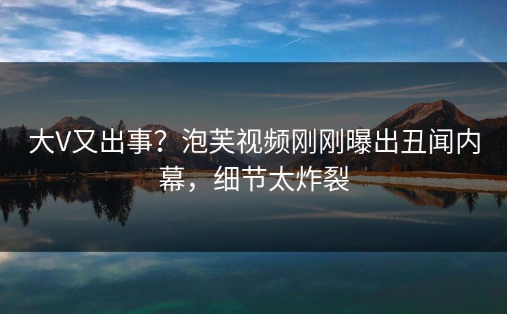 大V又出事？泡芙视频刚刚曝出丑闻内幕，细节太炸裂