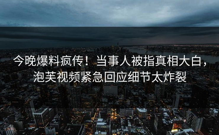今晚爆料疯传！当事人被指真相大白，泡芙视频紧急回应细节太炸裂