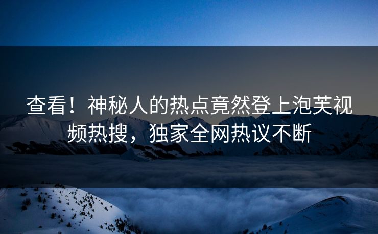 查看！神秘人的热点竟然登上泡芙视频热搜，独家全网热议不断