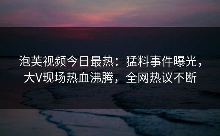 泡芙视频今日最热：猛料事件曝光，大V现场热血沸腾，全网热议不断