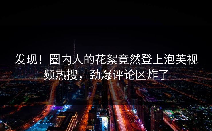 发现！圈内人的花絮竟然登上泡芙视频热搜，劲爆评论区炸了