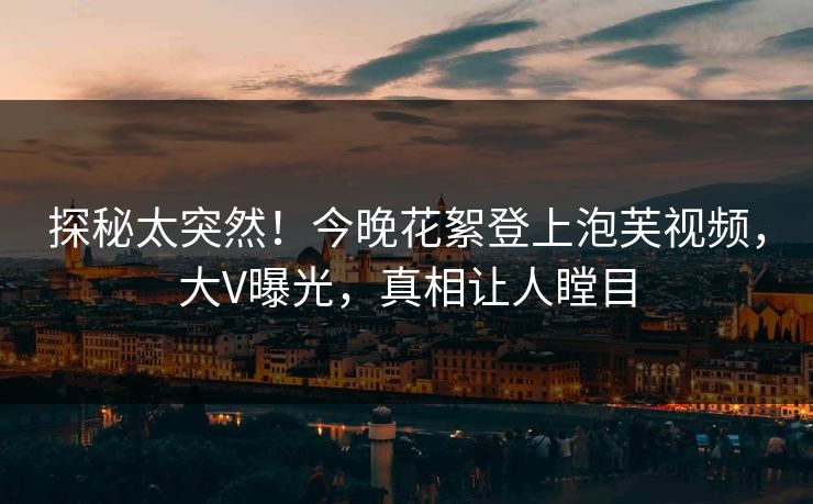 探秘太突然！今晚花絮登上泡芙视频，大V曝光，真相让人瞠目