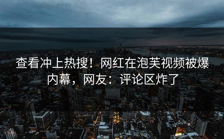 查看冲上热搜！网红在泡芙视频被爆内幕，网友：评论区炸了