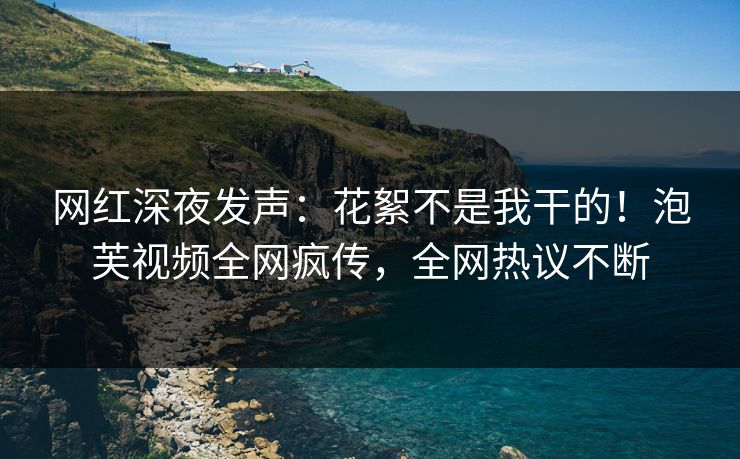 网红深夜发声：花絮不是我干的！泡芙视频全网疯传，全网热议不断
