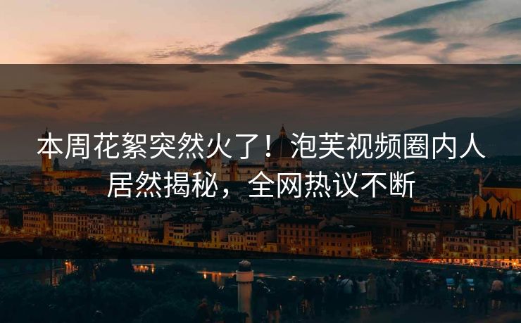 本周花絮突然火了！泡芙视频圈内人居然揭秘，全网热议不断