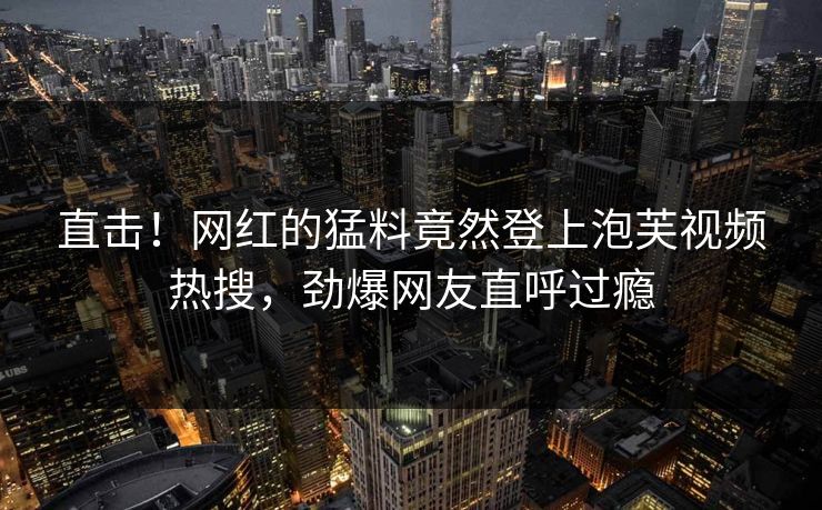 直击！网红的猛料竟然登上泡芙视频热搜，劲爆网友直呼过瘾