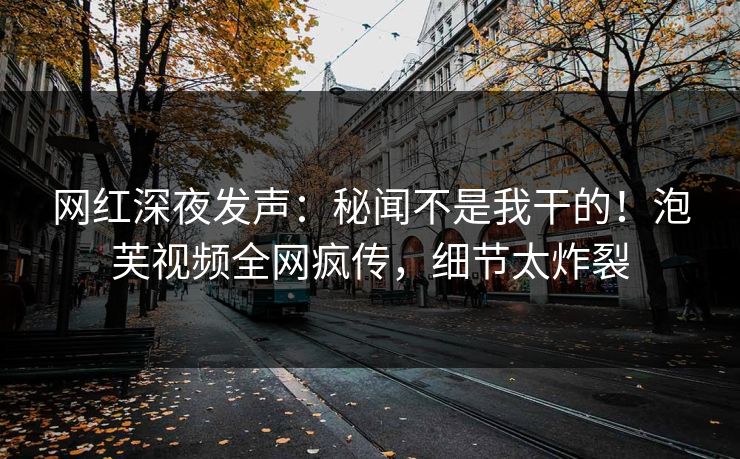 网红深夜发声：秘闻不是我干的！泡芙视频全网疯传，细节太炸裂