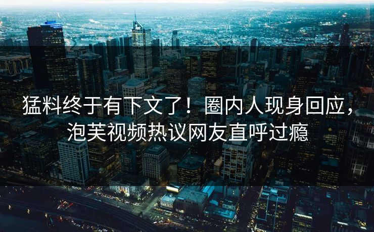 猛料终于有下文了！圈内人现身回应，泡芙视频热议网友直呼过瘾