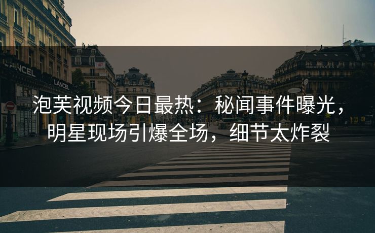 泡芙视频今日最热：秘闻事件曝光，明星现场引爆全场，细节太炸裂
