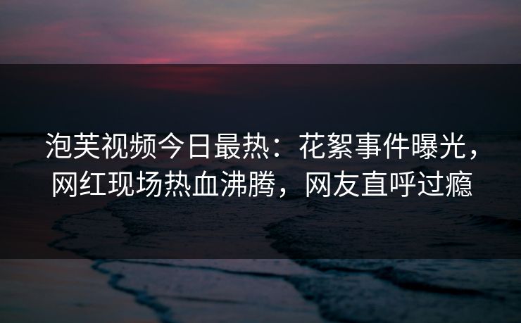 泡芙视频今日最热：花絮事件曝光，网红现场热血沸腾，网友直呼过瘾