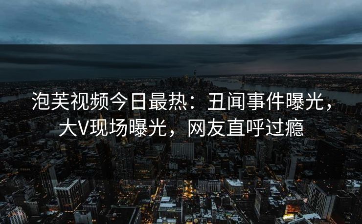 泡芙视频今日最热：丑闻事件曝光，大V现场曝光，网友直呼过瘾