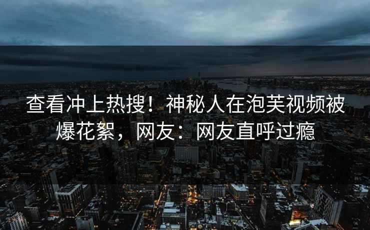 查看冲上热搜！神秘人在泡芙视频被爆花絮，网友：网友直呼过瘾