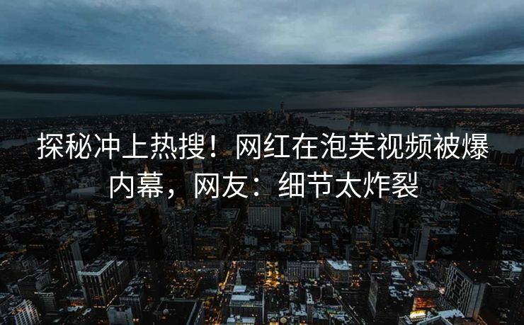探秘冲上热搜！网红在泡芙视频被爆内幕，网友：细节太炸裂