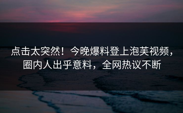 点击太突然！今晚爆料登上泡芙视频，圈内人出乎意料，全网热议不断
