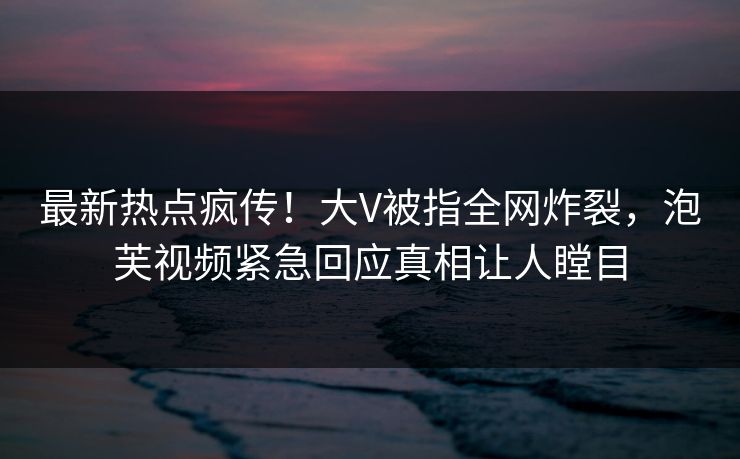 最新热点疯传！大V被指全网炸裂，泡芙视频紧急回应真相让人瞠目