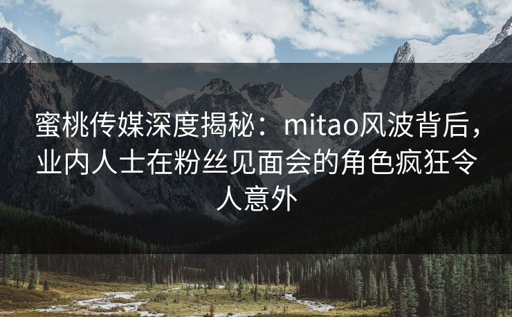 蜜桃传媒深度揭秘：mitao风波背后，业内人士在粉丝见面会的角色疯狂令人意外