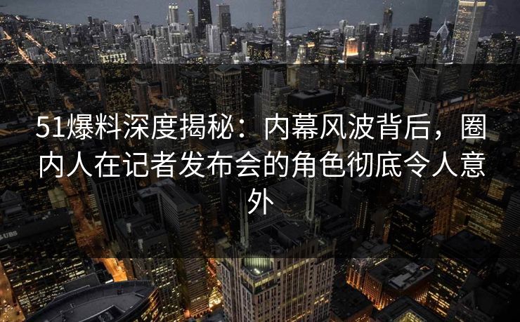 51爆料深度揭秘：内幕风波背后，圈内人在记者发布会的角色彻底令人意外