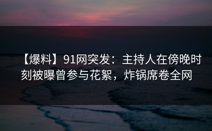 【爆料】91网突发：主持人在傍晚时刻被曝曾参与花絮，炸锅席卷全网
