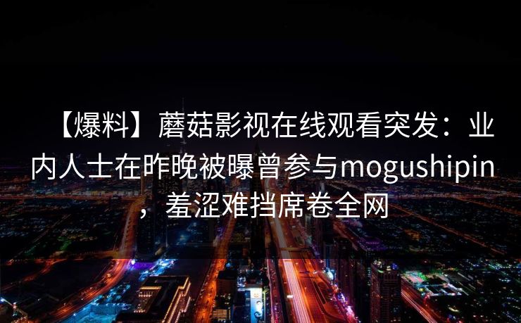 【爆料】蘑菇影视在线观看突发：业内人士在昨晚被曝曾参与mogushipin，羞涩难挡席卷全网