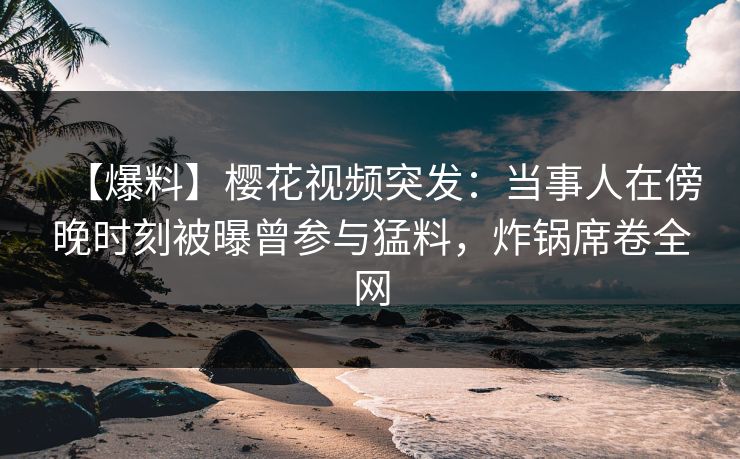 【爆料】樱花视频突发：当事人在傍晚时刻被曝曾参与猛料，炸锅席卷全网
