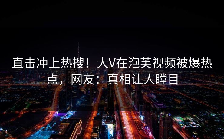 直击冲上热搜！大V在泡芙视频被爆热点，网友：真相让人瞠目