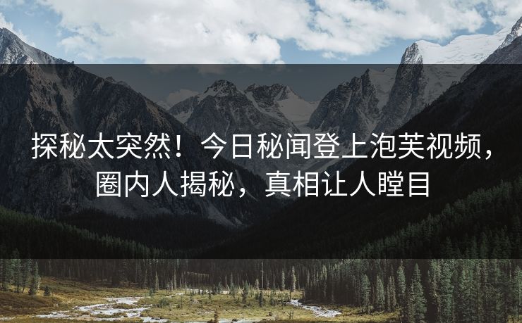 探秘太突然！今日秘闻登上泡芙视频，圈内人揭秘，真相让人瞠目