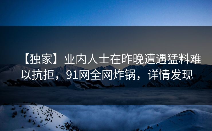 【独家】业内人士在昨晚遭遇猛料难以抗拒，91网全网炸锅，详情发现