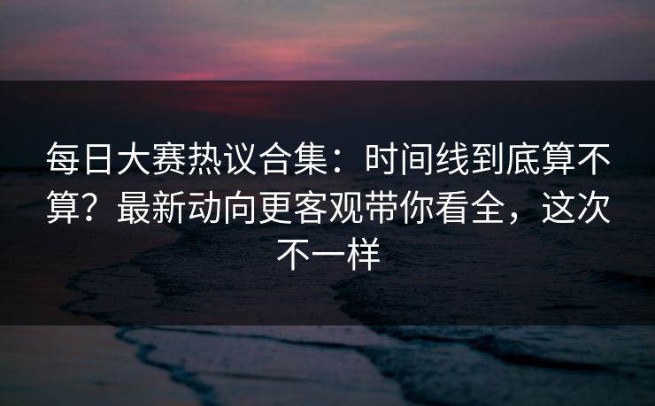 每日大赛热议合集:时间线到底算不算?最新动向更客观带你看全,这次不一样 每日大赛热议合集:时间线到底算不算?最新动向更客观带你看全,这次不一样