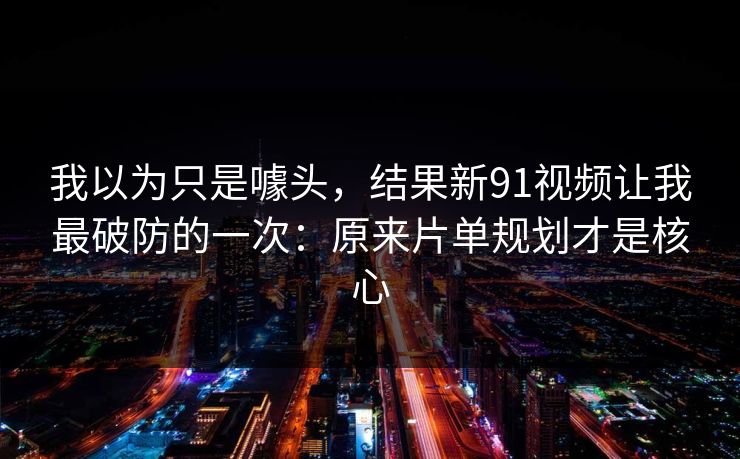 我以为只是噱头，结果新91视频让我最破防的一次：原来片单规划才是核心