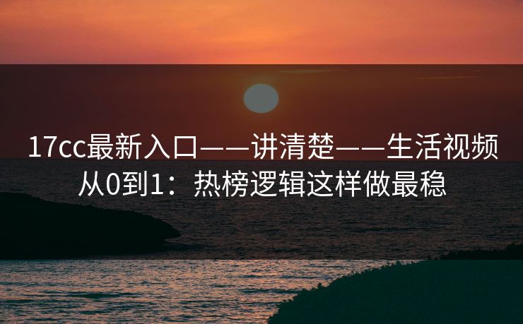 17cc最新入口——讲清楚——生活视频从0到1：热榜逻辑这样做最稳